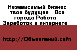 Независимый бизнес-твое будущее - Все города Работа » Заработок в интернете   